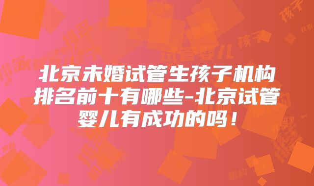 北京未婚试管生孩子机构排名前十有哪些-北京试管婴儿有成功的吗！