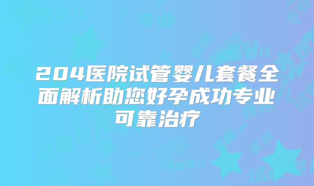 204医院试管婴儿套餐全面解析助您好孕成功专业可靠治疗