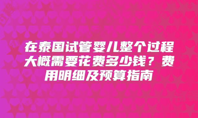 在泰国试管婴儿整个过程大概需要花费多少钱？费用明细及预算指南