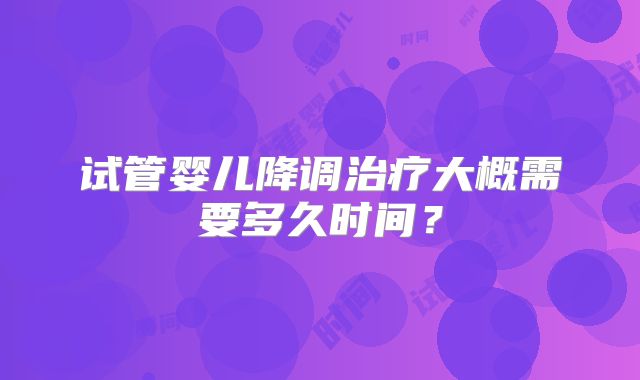 试管婴儿降调治疗大概需要多久时间?