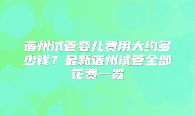 宿州试管婴儿费用大约多少钱？最新宿州试管全部花费一览