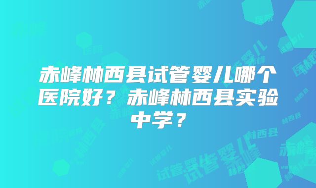 赤峰林西县试管婴儿哪个医院好？赤峰林西县实验中学？