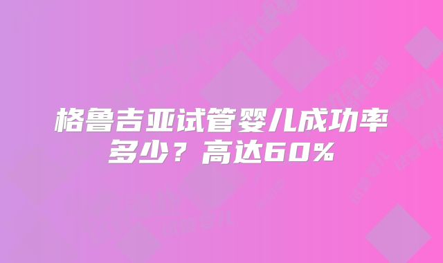 格鲁吉亚试管婴儿成功率多少?高达60%