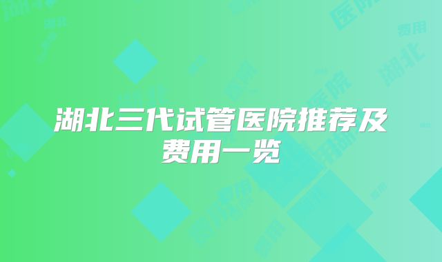 湖北三代试管医院推荐及费用一览