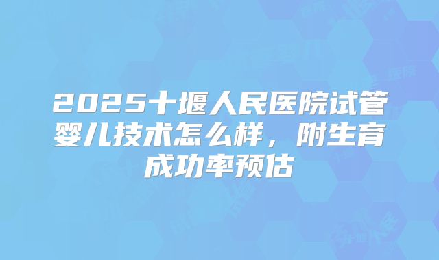 2025十堰人民医院试管婴儿技术怎么样，附生育成功率预估