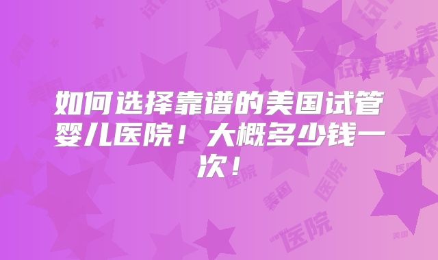 如何选择靠谱的美国试管婴儿医院！大概多少钱一次！