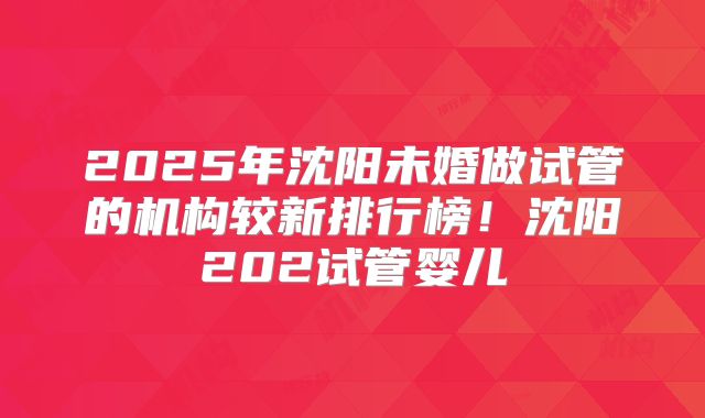 2025年沈阳未婚做试管的机构较新排行榜！沈阳202试管婴儿