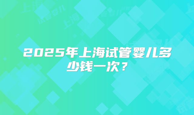2025年上海试管婴儿多少钱一次？