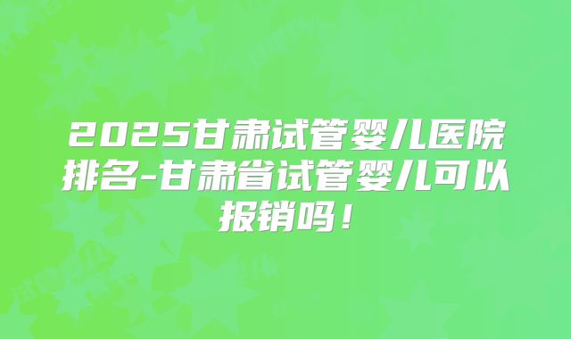 2025甘肃试管婴儿医院排名-甘肃省试管婴儿可以报销吗！