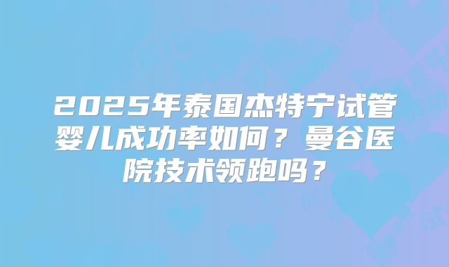 2025年泰国杰特宁试管婴儿成功率如何？曼谷医院技术领跑吗？