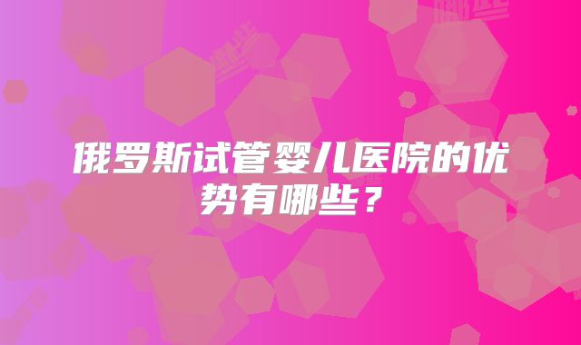 俄罗斯试管婴儿医院的优势有哪些？