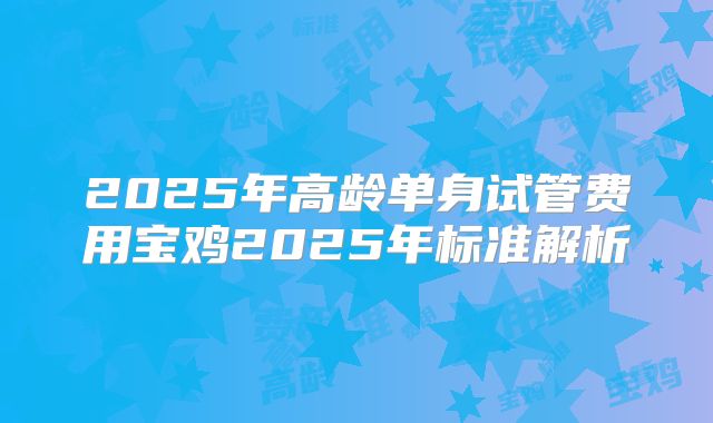 2025年高龄单身试管费用宝鸡2025年标准解析