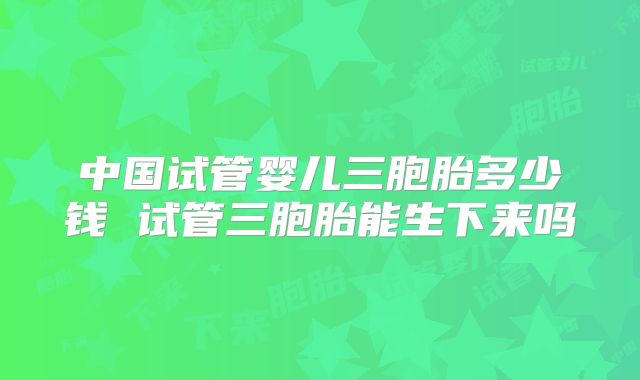 中国试管婴儿三胞胎多少钱 试管三胞胎能生下来吗