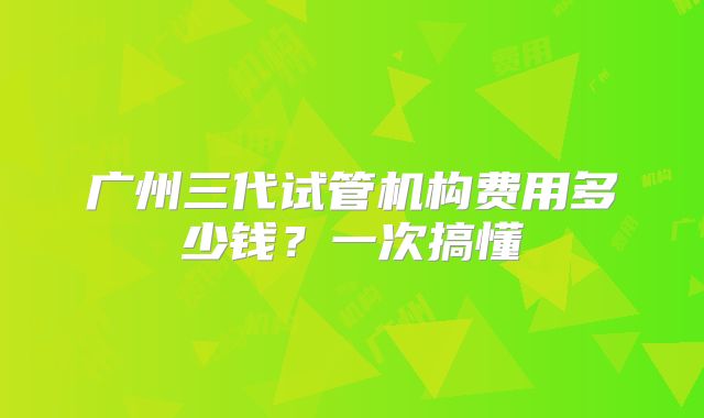 广州三代试管机构费用多少钱？一次搞懂