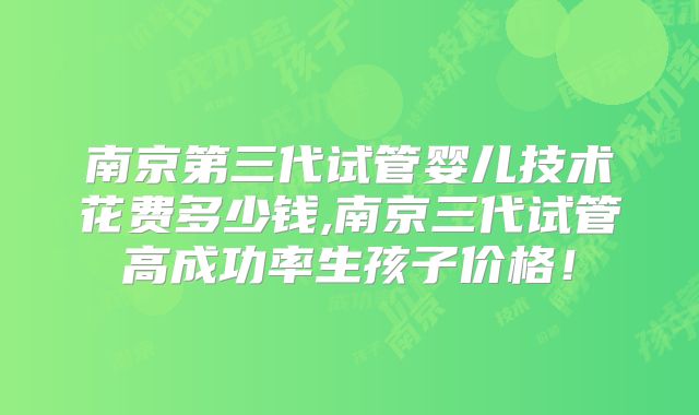 南京第三代试管婴儿技术花费多少钱,南京三代试管高成功率生孩子价格！