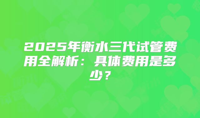 2025年衡水三代试管费用全解析：具体费用是多少？