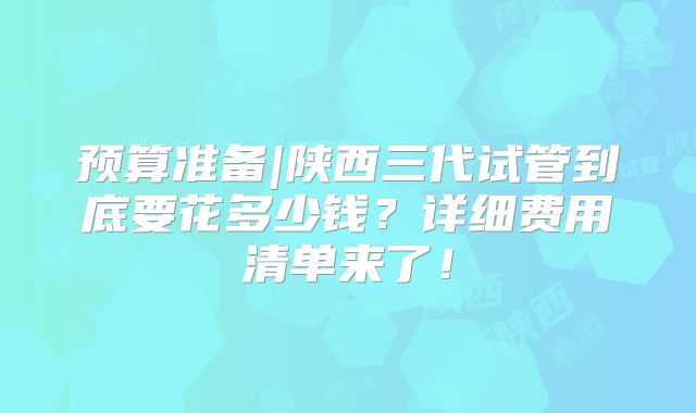 预算准备|陕西三代试管到底要花多少钱？详细费用清单来了！