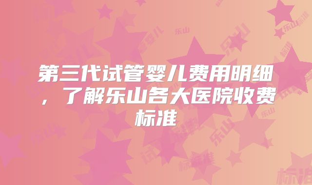第三代试管婴儿费用明细，了解乐山各大医院收费标准