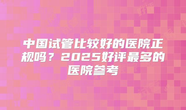 中国试管比较好的医院正规吗?2025好评最多的医院参考