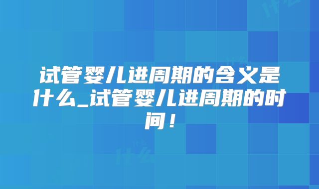 试管婴儿进周期的含义是什么_试管婴儿进周期的时间！