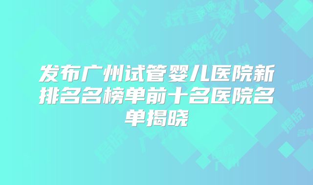发布广州试管婴儿医院新排名名榜单前十名医院名单揭晓