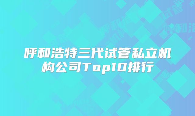 呼和浩特三代试管私立机构公司Top10排行