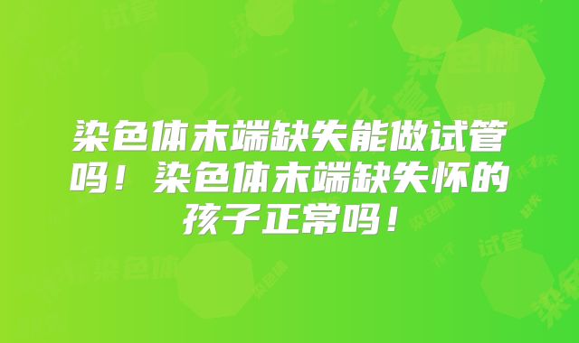 染色体末端缺失能做试管吗！染色体末端缺失怀的孩子正常吗！