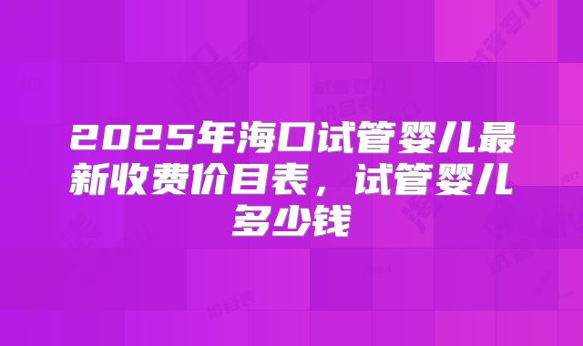 2025年海口试管婴儿最新收费价目表,试管婴儿多少钱