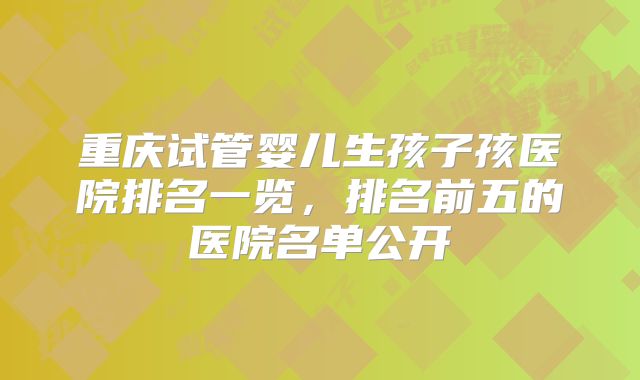 重庆试管婴儿生孩子孩医院排名一览，排名前五的医院名单公开
