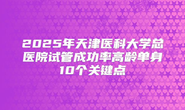 2025年天津医科大学总医院试管成功率高龄单身10个关键点