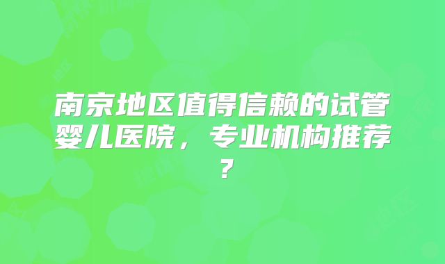 南京地区值得信赖的试管婴儿医院，专业机构推荐？