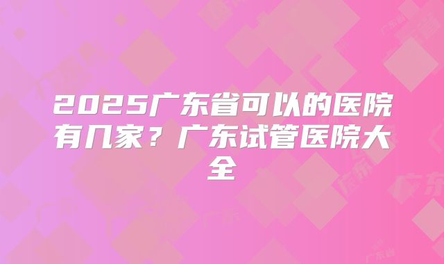 2025广东省可以的医院有几家？广东试管医院大全