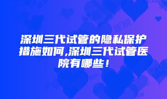 深圳三代试管的隐私保护措施如何,深圳三代试管医院有哪些！