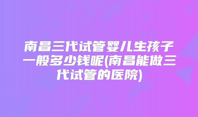 南昌三代试管婴儿生孩子一般多少钱呢(南昌能做三代试管的医院)