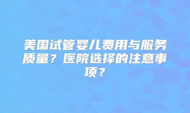 美国试管婴儿费用与服务质量？医院选择的注意事项？