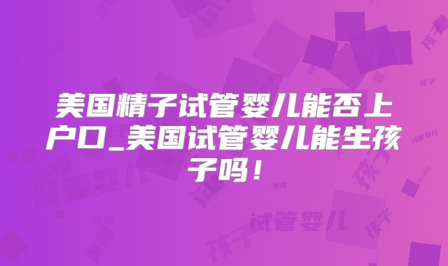 美国精子试管婴儿能否上户口_美国试管婴儿能生孩子吗！