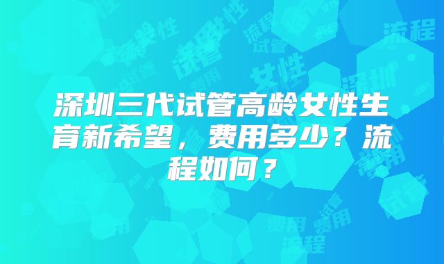 深圳三代试管高龄女性生育新希望，费用多少？流程如何？