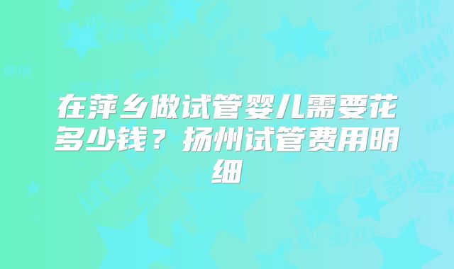 在萍乡做试管婴儿需要花多少钱？扬州试管费用明细