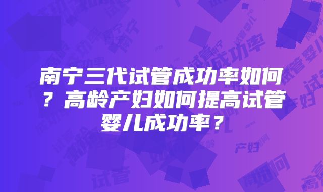 南宁三代试管成功率如何?高龄产妇如何提高试管婴儿成功率?