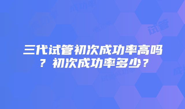 三代试管初次成功率高吗？初次成功率多少？