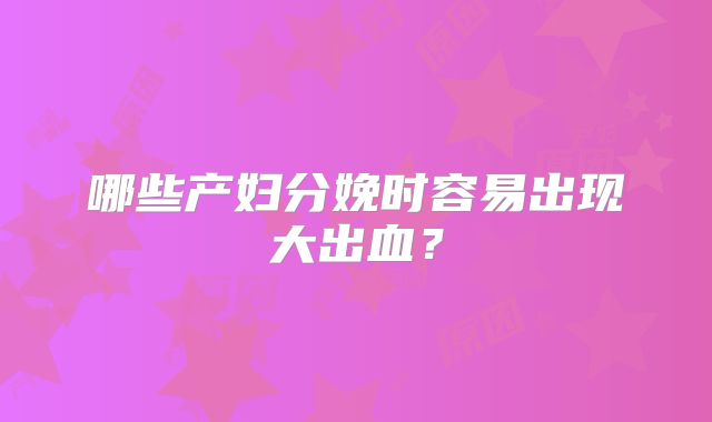 哪些产妇分娩时容易出现大出血？