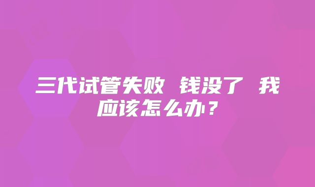 三代试管失败 钱没了 我应该怎么办？