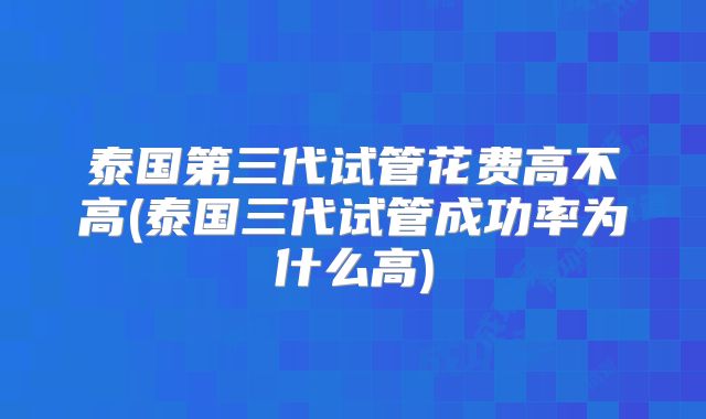 泰国第三代试管花费高不高(泰国三代试管成功率为什么高)