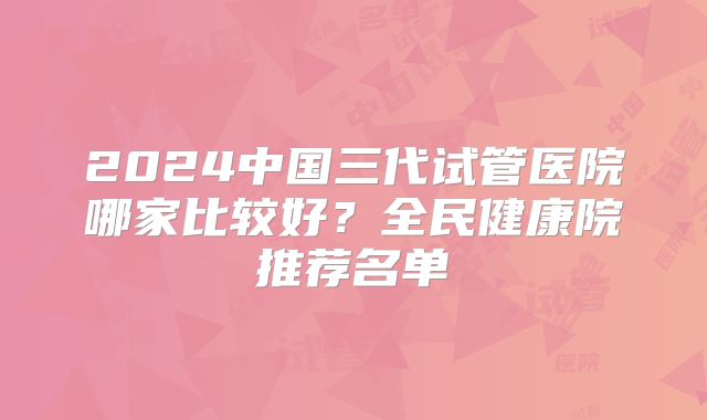 2024中国三代试管医院哪家比较好？全民健康院推荐名单