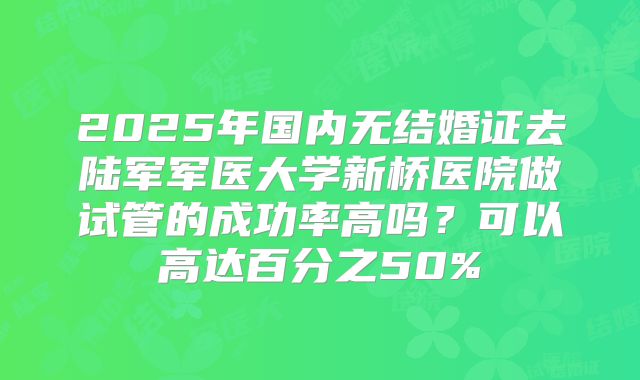 2025年国内无结婚证去陆军军医大学新桥医院做试管的成功率高吗？可以高达百分之50%
