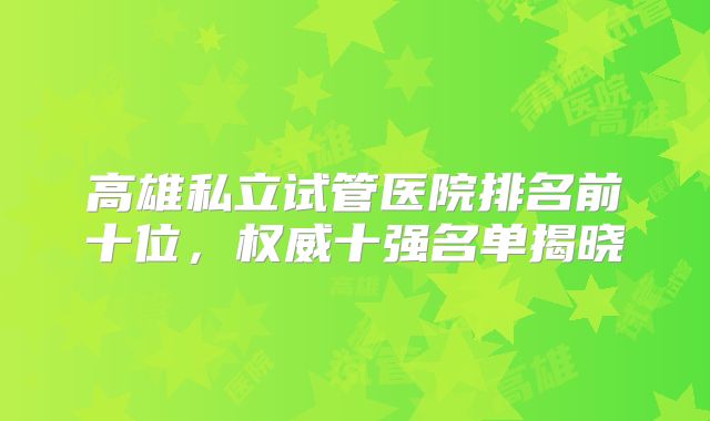 高雄私立试管医院排名前十位，权威十强名单揭晓