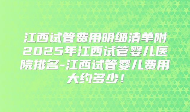 江西试管费用明细清单附2025年江西试管婴儿医院排名-江西试管婴儿费用大约多少！