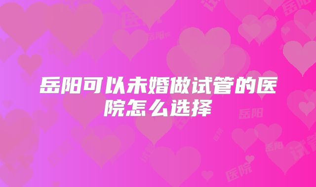 岳阳可以未婚做试管的医院怎么选择