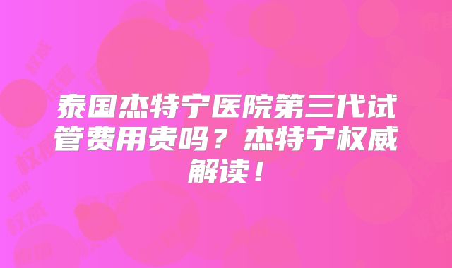 泰国杰特宁医院第三代试管费用贵吗？杰特宁权威解读！