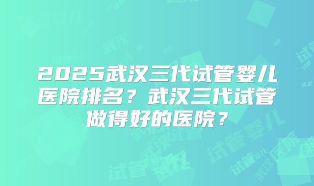 2025武汉三代试管婴儿医院排名？武汉三代试管做得好的医院？